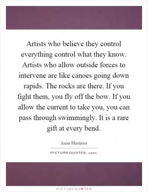 Artists who believe they control everything control what they know. Artists who allow outside forces to intervene are like canoes going down rapids. The rocks are there. If you fight them, you fly off the bow. If you allow the current to take you, you can pass through swimmingly. It is a rare gift at every bend Picture Quote #1