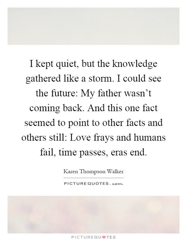 I kept quiet, but the knowledge gathered like a storm. I could see the future: My father wasn't coming back. And this one fact seemed to point to other facts and others still: Love frays and humans fail, time passes, eras end Picture Quote #1