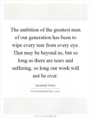 The ambition of the greatest men of our generation has been to wipe every tear from every eye. That may be beyond us, but so long as there are tears and suffering, so long our work will not be over Picture Quote #1