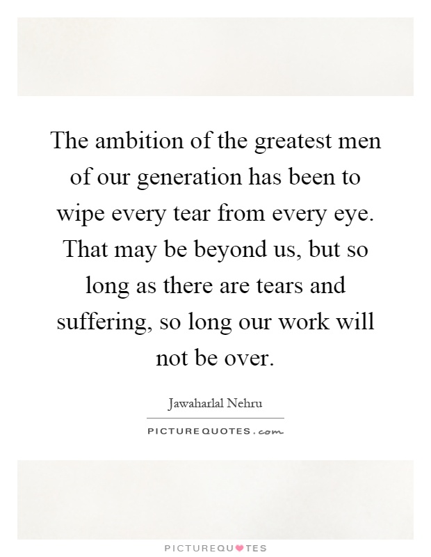 The ambition of the greatest men of our generation has been to wipe every tear from every eye. That may be beyond us, but so long as there are tears and suffering, so long our work will not be over Picture Quote #1