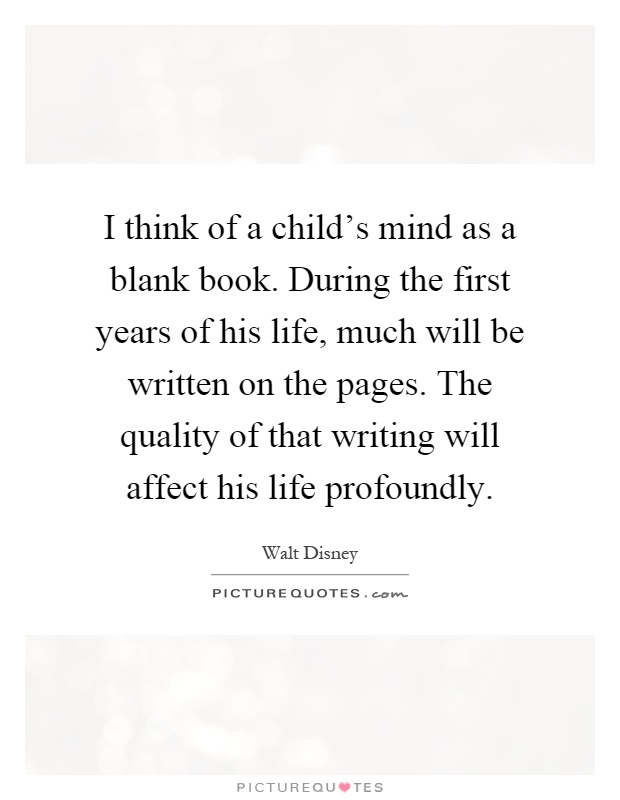 I think of a child's mind as a blank book. During the first years of his life, much will be written on the pages. The quality of that writing will affect his life profoundly Picture Quote #1