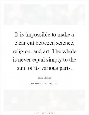 It is impossible to make a clear cut between science, religion, and art. The whole is never equal simply to the sum of its various parts Picture Quote #1