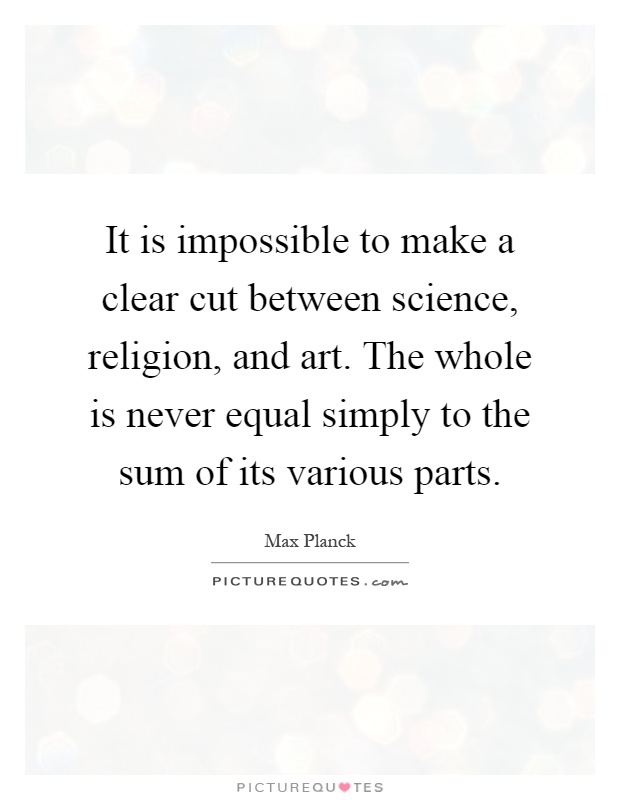 It is impossible to make a clear cut between science, religion, and art. The whole is never equal simply to the sum of its various parts Picture Quote #1