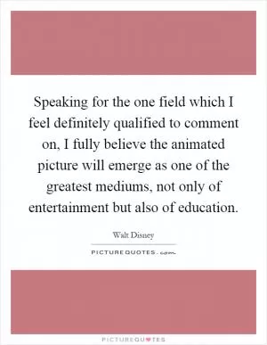 Speaking for the one field which I feel definitely qualified to comment on, I fully believe the animated picture will emerge as one of the greatest mediums, not only of entertainment but also of education Picture Quote #1