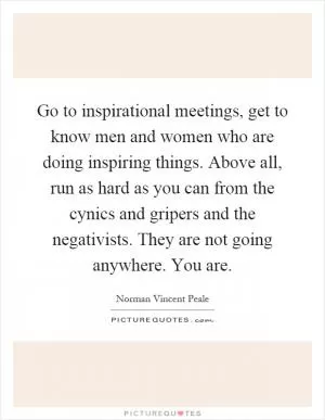 Go to inspirational meetings, get to know men and women who are doing inspiring things. Above all, run as hard as you can from the cynics and gripers and the negativists. They are not going anywhere. You are Picture Quote #1