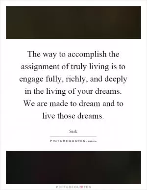 The way to accomplish the assignment of truly living is to engage fully, richly, and deeply in the living of your dreams. We are made to dream and to live those dreams Picture Quote #1