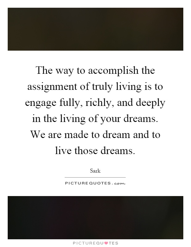 The way to accomplish the assignment of truly living is to engage fully, richly, and deeply in the living of your dreams. We are made to dream and to live those dreams Picture Quote #1