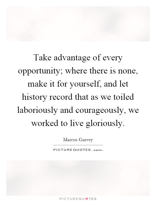 Take advantage of every opportunity; where there is none, make it for yourself, and let history record that as we toiled laboriously and courageously, we worked to live gloriously Picture Quote #1