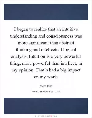 I began to realize that an intuitive understanding and consciousness was more significant than abstract thinking and intellectual logical analysis. Intuition is a very powerful thing, more powerful than intellect, in my opinion. That’s had a big impact on my work Picture Quote #1