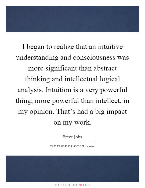 I began to realize that an intuitive understanding and consciousness was more significant than abstract thinking and intellectual logical analysis. Intuition is a very powerful thing, more powerful than intellect, in my opinion. That's had a big impact on my work Picture Quote #1