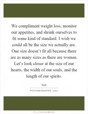 We compliment weight loss, monitor our appetites, and shrink ourselves to fit some kind of standard. I wish we could all be the size we actually are. One size doesn’t fit all because there are as many sizes as there are women. Let’s look closer at the size of our hearts, the width of our souls, and the length of our spirits Picture Quote #1