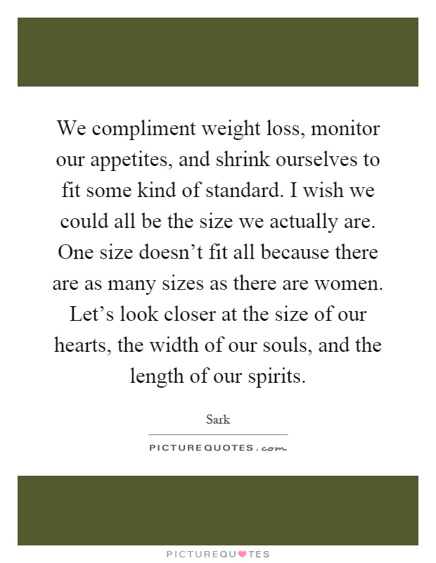 We compliment weight loss, monitor our appetites, and shrink ourselves to fit some kind of standard. I wish we could all be the size we actually are. One size doesn't fit all because there are as many sizes as there are women. Let's look closer at the size of our hearts, the width of our souls, and the length of our spirits Picture Quote #1