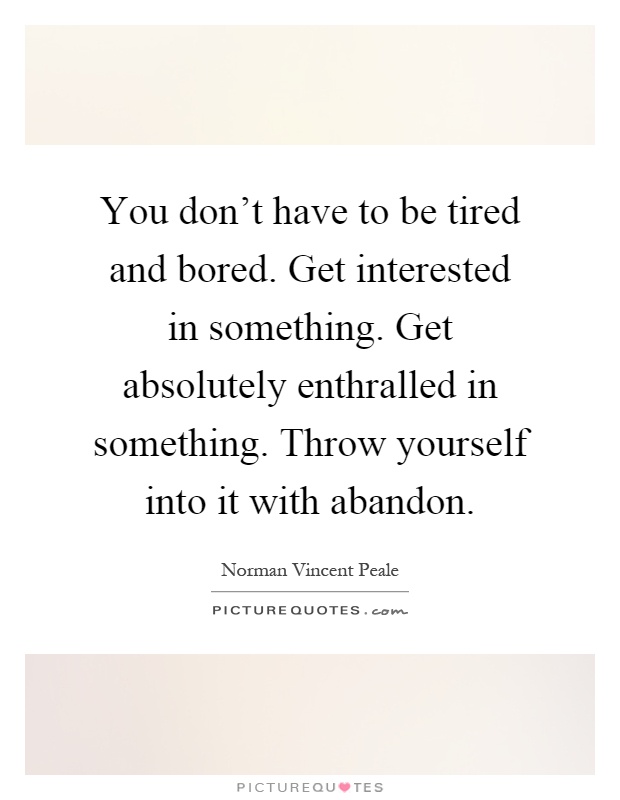 You don't have to be tired and bored. Get interested in something. Get absolutely enthralled in something. Throw yourself into it with abandon Picture Quote #1