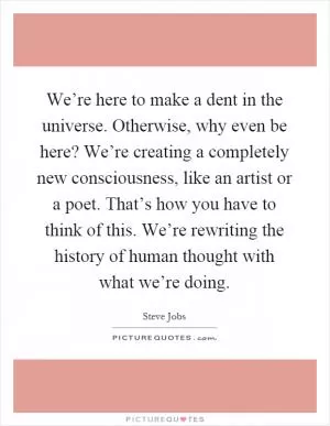 We’re here to make a dent in the universe. Otherwise, why even be here? We’re creating a completely new consciousness, like an artist or a poet. That’s how you have to think of this. We’re rewriting the history of human thought with what we’re doing Picture Quote #1