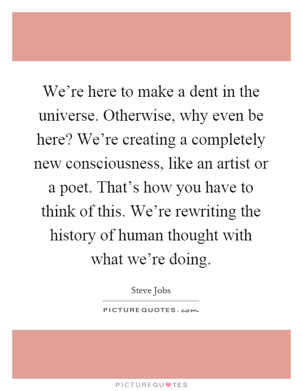 We're here to make a dent in the universe. Otherwise, why even be here? We're creating a completely new consciousness, like an artist or a poet. That's how you have to think of this. We're rewriting the history of human thought with what we're doing Picture Quote #1