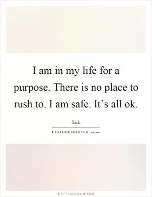 I am in my life for a purpose. There is no place to rush to. I am safe. It’s all ok Picture Quote #1