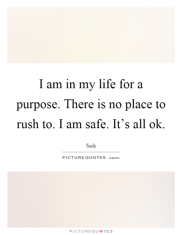 I am in my life for a purpose. There is no place to rush to. I am safe. It's all ok Picture Quote #1