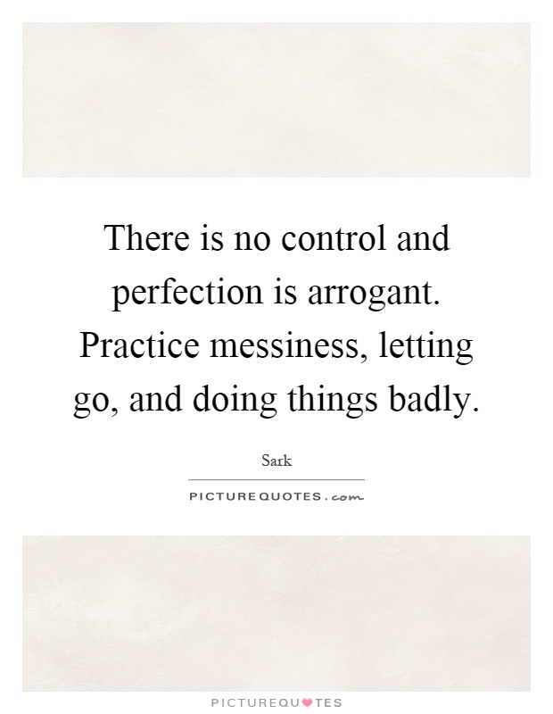 There is no control and perfection is arrogant. Practice messiness, letting go, and doing things badly Picture Quote #1