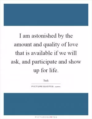 I am astonished by the amount and quality of love that is available if we will ask, and participate and show up for life Picture Quote #1