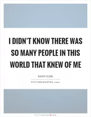 I didn’t know there was so many people in this world that knew of me Picture Quote #1