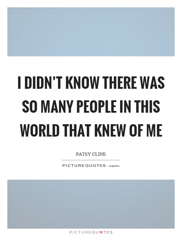 I didn't know there was so many people in this world that knew of me Picture Quote #1