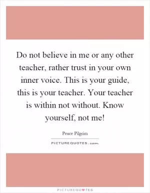 Do not believe in me or any other teacher, rather trust in your own inner voice. This is your guide, this is your teacher. Your teacher is within not without. Know yourself, not me! Picture Quote #1