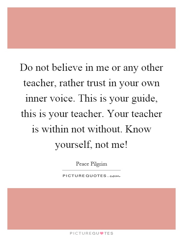 Do not believe in me or any other teacher, rather trust in your own inner voice. This is your guide, this is your teacher. Your teacher is within not without. Know yourself, not me! Picture Quote #1