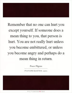 Remember that no one can hurt you except yourself. If someone does a mean thing to you, that person is hurt. You are not really hurt unless you become embittered, or unless you become angry and perhaps do a mean thing in return Picture Quote #1