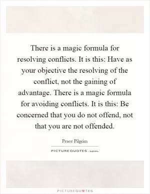 There is a magic formula for resolving conflicts. It is this: Have as your objective the resolving of the conflict, not the gaining of advantage. There is a magic formula for avoiding conflicts. It is this: Be concerned that you do not offend, not that you are not offended Picture Quote #1
