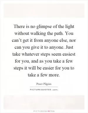There is no glimpse of the light without walking the path. You can’t get it from anyone else, nor can you give it to anyone. Just take whatever steps seem easiest for you, and as you take a few steps it will be easier for you to take a few more Picture Quote #1
