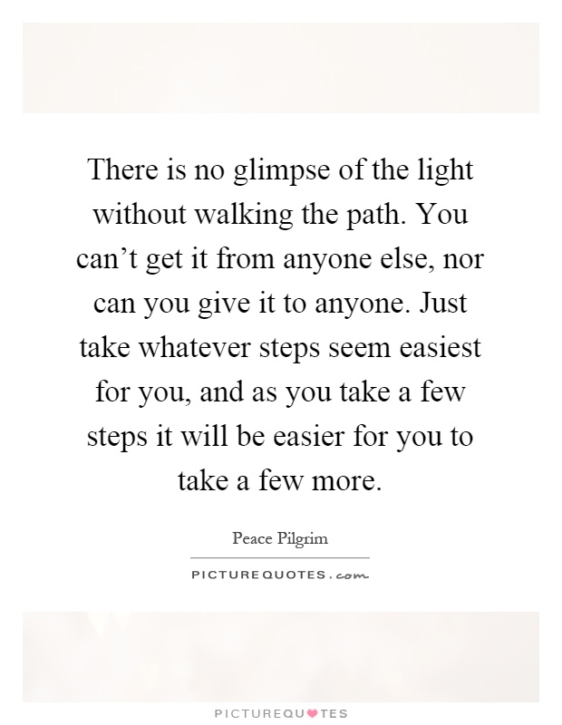 There is no glimpse of the light without walking the path. You can't get it from anyone else, nor can you give it to anyone. Just take whatever steps seem easiest for you, and as you take a few steps it will be easier for you to take a few more Picture Quote #1
