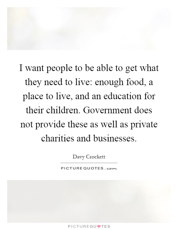 I want people to be able to get what they need to live: enough food, a place to live, and an education for their children. Government does not provide these as well as private charities and businesses Picture Quote #1