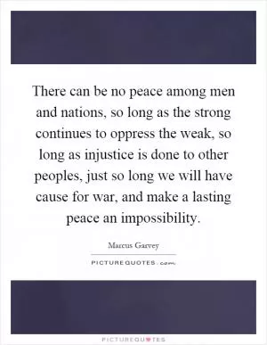 There can be no peace among men and nations, so long as the strong continues to oppress the weak, so long as injustice is done to other peoples, just so long we will have cause for war, and make a lasting peace an impossibility Picture Quote #1