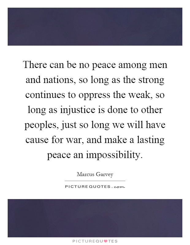 There can be no peace among men and nations, so long as the strong continues to oppress the weak, so long as injustice is done to other peoples, just so long we will have cause for war, and make a lasting peace an impossibility Picture Quote #1