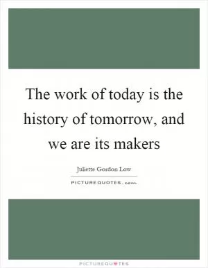 The work of today is the history of tomorrow, and we are its makers Picture Quote #1