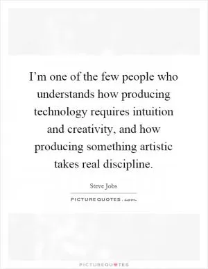 I’m one of the few people who understands how producing technology requires intuition and creativity, and how producing something artistic takes real discipline Picture Quote #1
