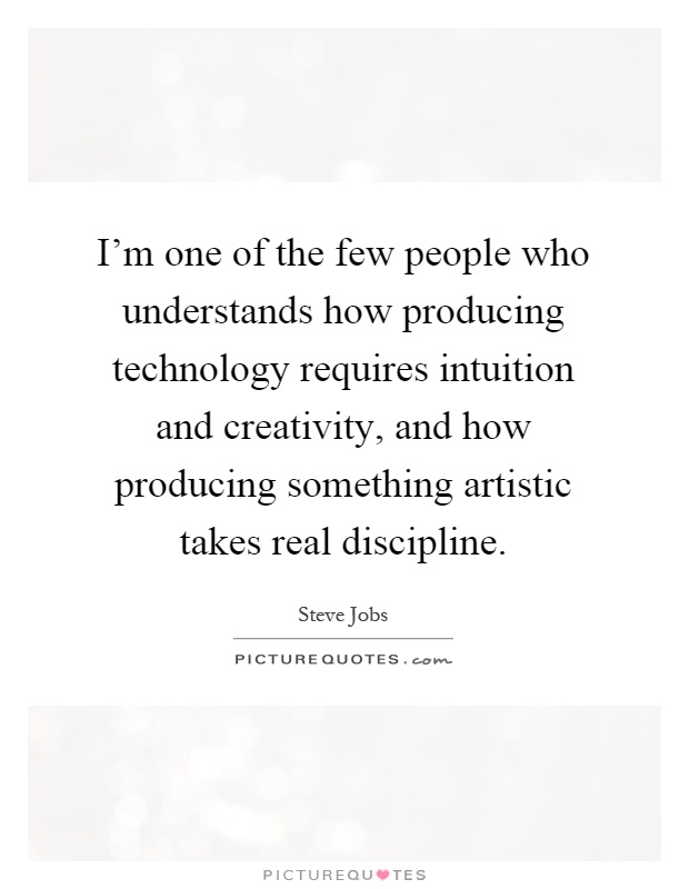 I'm one of the few people who understands how producing technology requires intuition and creativity, and how producing something artistic takes real discipline Picture Quote #1