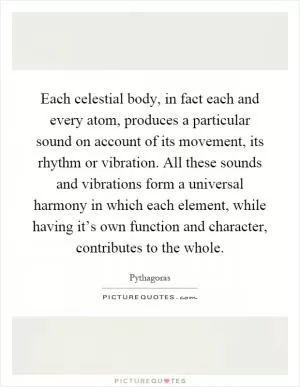 Each celestial body, in fact each and every atom, produces a particular sound on account of its movement, its rhythm or vibration. All these sounds and vibrations form a universal harmony in which each element, while having it’s own function and character, contributes to the whole Picture Quote #1