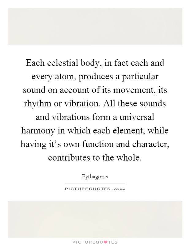 Each celestial body, in fact each and every atom, produces a particular sound on account of its movement, its rhythm or vibration. All these sounds and vibrations form a universal harmony in which each element, while having it's own function and character, contributes to the whole Picture Quote #1