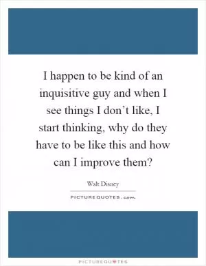 I happen to be kind of an inquisitive guy and when I see things I don’t like, I start thinking, why do they have to be like this and how can I improve them? Picture Quote #1