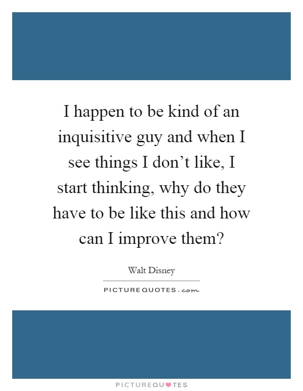 I happen to be kind of an inquisitive guy and when I see things I don't like, I start thinking, why do they have to be like this and how can I improve them? Picture Quote #1