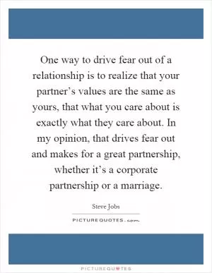 One way to drive fear out of a relationship is to realize that your partner’s values are the same as yours, that what you care about is exactly what they care about. In my opinion, that drives fear out and makes for a great partnership, whether it’s a corporate partnership or a marriage Picture Quote #1