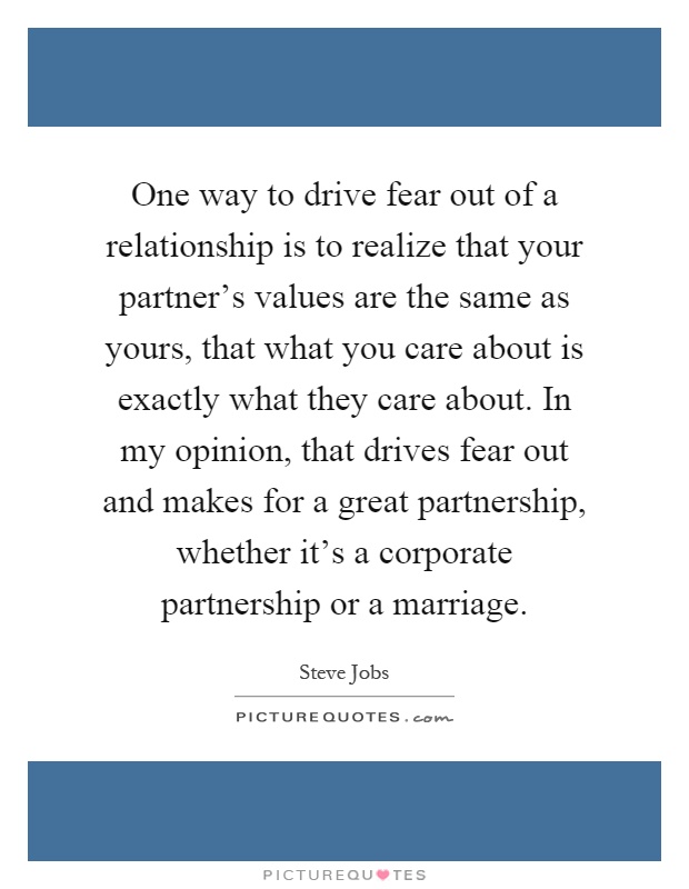 One way to drive fear out of a relationship is to realize that your partner's values are the same as yours, that what you care about is exactly what they care about. In my opinion, that drives fear out and makes for a great partnership, whether it's a corporate partnership or a marriage Picture Quote #1