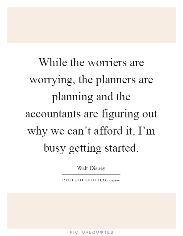 While the worriers are worrying, the planners are planning and the accountants are figuring out why we can't afford it, I'm busy getting started Picture Quote #1
