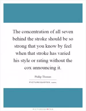 The concentration of all seven behind the stroke should be so strong that you know by feel when that stroke has varied his style or rating without the cox announcing it Picture Quote #1