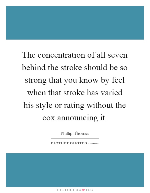 The concentration of all seven behind the stroke should be so strong that you know by feel when that stroke has varied his style or rating without the cox announcing it Picture Quote #1