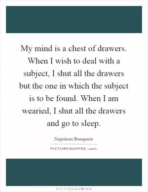 My mind is a chest of drawers. When I wish to deal with a subject, I shut all the drawers but the one in which the subject is to be found. When I am wearied, I shut all the drawers and go to sleep Picture Quote #1
