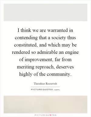 I think we are warranted in contending that a society thus constituted, and which may be rendered so admirable an engine of improvement, far from meriting reproach, deserves highly of the community Picture Quote #1