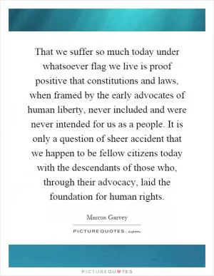 That we suffer so much today under whatsoever flag we live is proof positive that constitutions and laws, when framed by the early advocates of human liberty, never included and were never intended for us as a people. It is only a question of sheer accident that we happen to be fellow citizens today with the descendants of those who, through their advocacy, laid the foundation for human rights Picture Quote #1