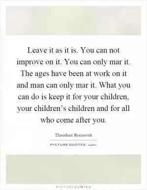 Leave it as it is. You can not improve on it. You can only mar it. The ages have been at work on it and man can only mar it. What you can do is keep it for your children, your children’s children and for all who come after you Picture Quote #1